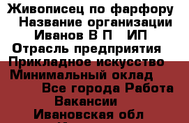 Живописец по фарфору › Название организации ­ Иванов В.П., ИП › Отрасль предприятия ­ Прикладное искусство › Минимальный оклад ­ 30 000 - Все города Работа » Вакансии   . Ивановская обл.,Иваново г.